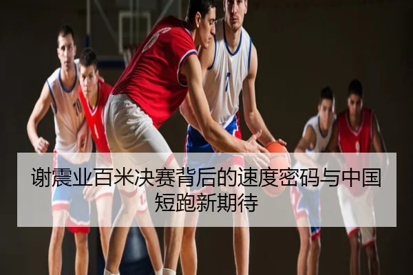 谢震业百米决赛背后的速度密码与中国短跑新期待