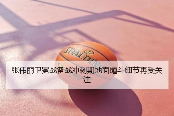 张伟丽卫冕战备战冲刺期地面缠斗细节再受关注